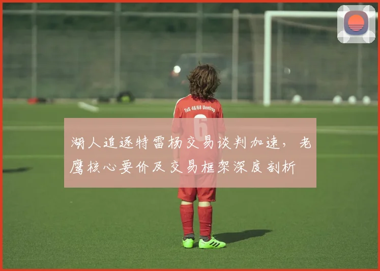 湖人追逐特雷杨交易谈判加速，老鹰核心要价及交易框架深度剖析