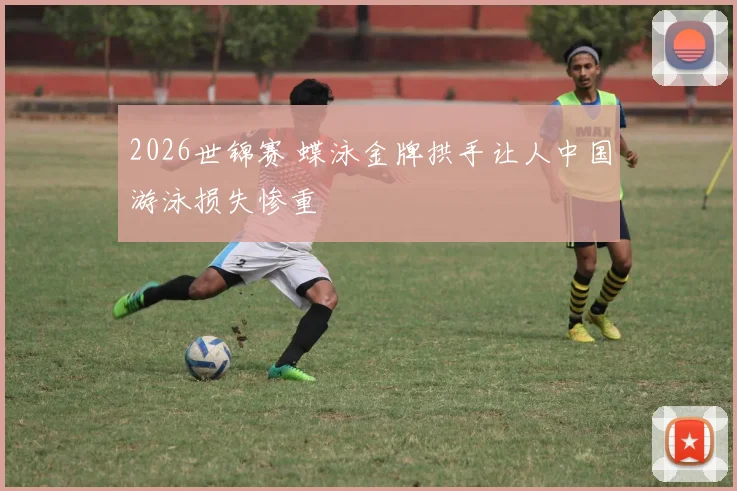 2026世锦赛 蝶泳金牌拱手让人中国游泳损失惨重