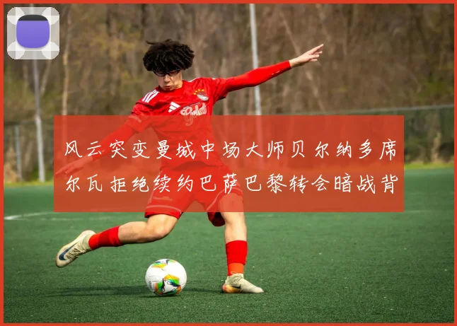 风云突变曼城中场大师贝尔纳多席尔瓦拒绝续约巴萨巴黎转会暗战背后的动机与谈判深度解读
