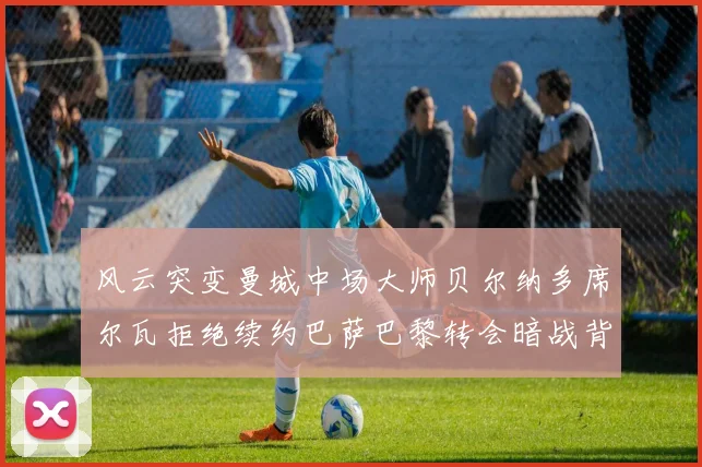 风云突变曼城中场大师贝尔纳多席尔瓦拒绝续约巴萨巴黎转会暗战背后的动机与谈判深度解读