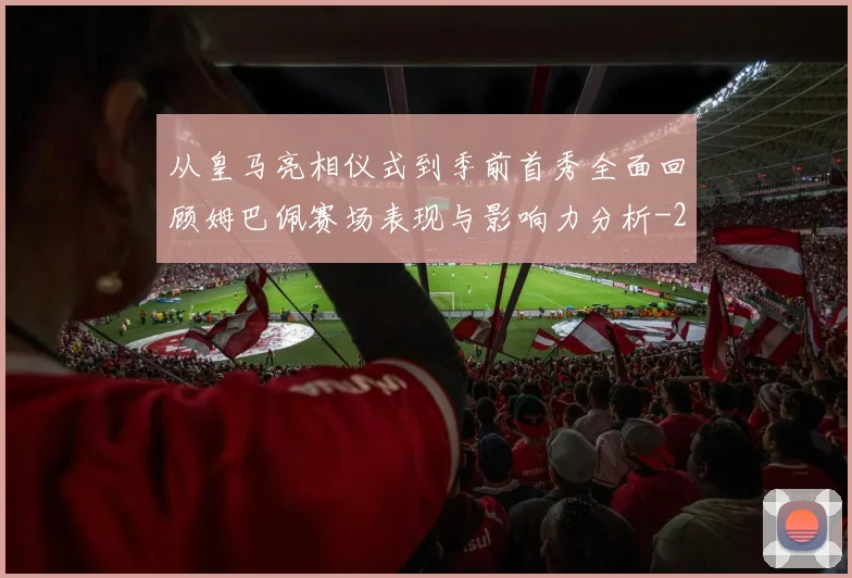 从皇马亮相仪式到季前首秀全面回顾姆巴佩赛场表现与影响力分析