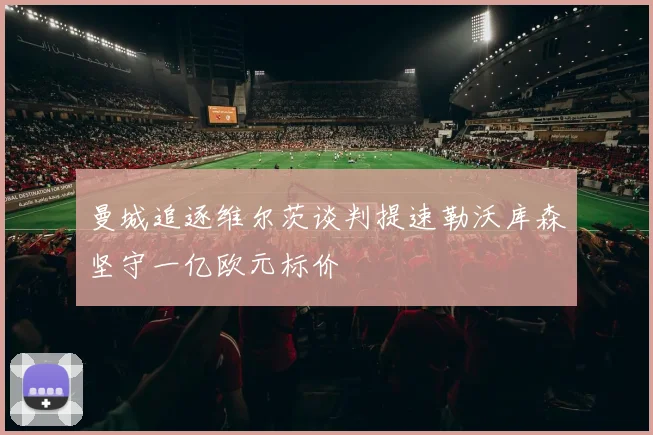 曼城追逐维尔茨谈判提速勒沃库森坚守一亿欧元标价