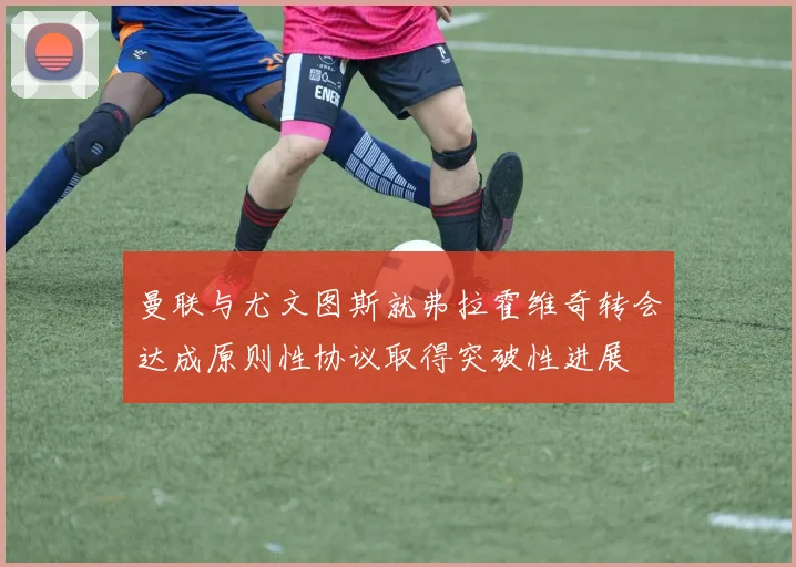 曼联与尤文图斯就弗拉霍维奇转会达成原则性协议取得突破性进展