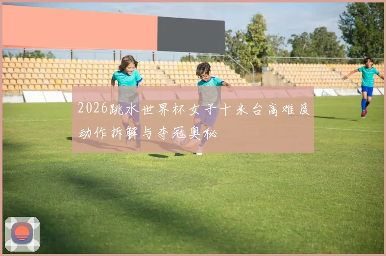 2026跳水世界杯女子十米台高难度动作拆解与夺冠奥秘