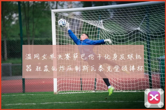 温网女单决赛萨巴伦卡化身发球机器 狂轰乱炸压制斯瓦泰克登顶捧杯