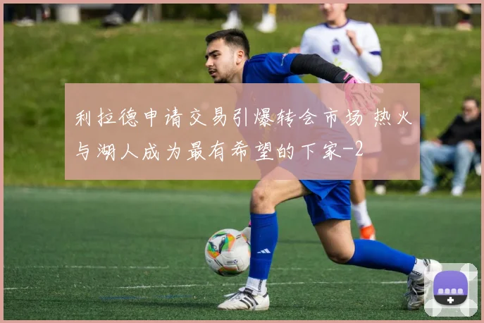 利拉德申请交易引爆转会市场 热火与湖人成为最有希望的下家