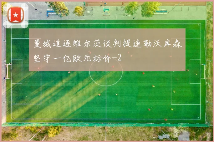 曼城追逐维尔茨谈判提速勒沃库森坚守一亿欧元标价