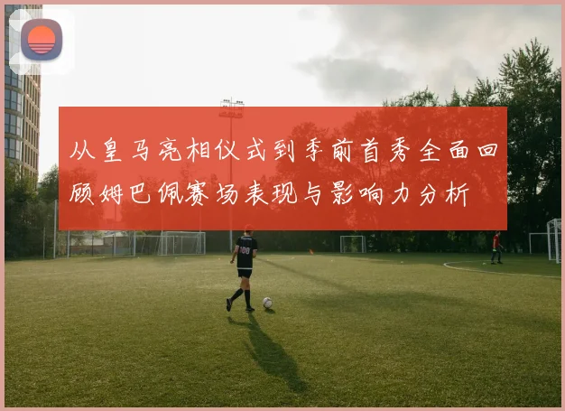 从皇马亮相仪式到季前首秀全面回顾姆巴佩赛场表现与影响力分析
