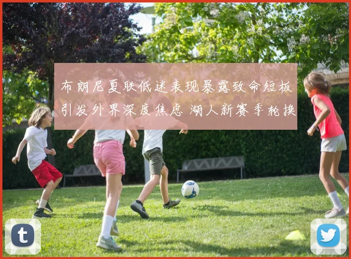 布朗尼夏联低迷表现暴露致命短板引发外界深度焦虑 湖人新赛季轮换前景疑云密布悬念丛生考验决策