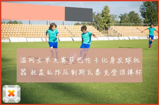 温网女单决赛萨巴伦卡化身发球机器 狂轰乱炸压制斯瓦泰克登顶捧杯